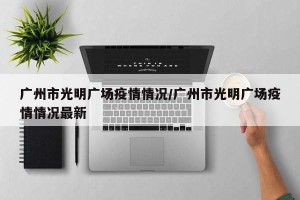 广州市光明广场疫情情况/广州市光明广场疫情情况最新