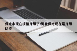 保定市现在疫情几级了/河北保定现在是几级防疫