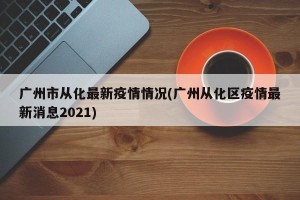 广州市从化最新疫情情况(广州从化区疫情最新消息2021)