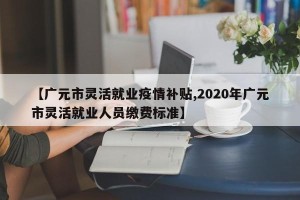 【广元市灵活就业疫情补贴,2020年广元市灵活就业人员缴费标准】
