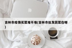 吉林市疫情买菜难不难(吉林市批发蔬菜在哪)