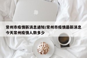 常州市疫情新消息通知/常州市疫情最新消息今天常州疫情人数多少