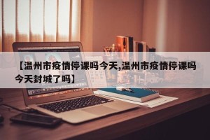 【温州市疫情停课吗今天,温州市疫情停课吗今天封城了吗】