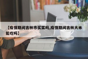 【疫情期间吉林市买菜吗,疫情期间吉林大米能吃吗】
