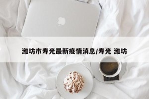 潍坊市寿光最新疫情消息/寿光 潍坊