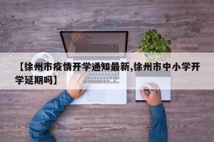 【徐州市疫情开学通知最新,徐州市中小学开学延期吗】