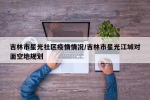 吉林市星光社区疫情情况/吉林市星光江城对面空地规划