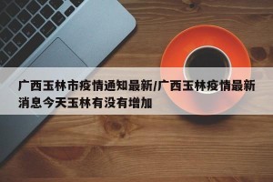 广西玉林市疫情通知最新/广西玉林疫情最新消息今天玉林有没有增加