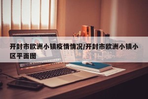 开封市欧洲小镇疫情情况/开封市欧洲小镇小区平面图