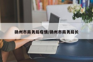 扬州市商务局疫情/扬州市商务局长