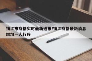 镇江市疫情实时最新通报/镇江疫情最新消息增加一人行程