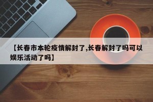 【长春市本轮疫情解封了,长春解封了吗可以娱乐活动了吗】