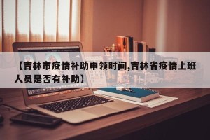 【吉林市疫情补助申领时间,吉林省疫情上班人员是否有补助】