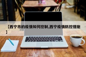 【西宁市的疫情如何控制,西宁疫情防控措施】
