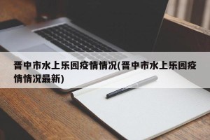 晋中市水上乐园疫情情况(晋中市水上乐园疫情情况最新)