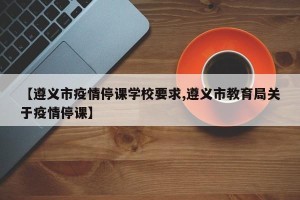 【遵义市疫情停课学校要求,遵义市教育局关于疫情停课】