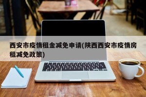 西安市疫情租金减免申请(陕西西安市疫情房租减免政策)