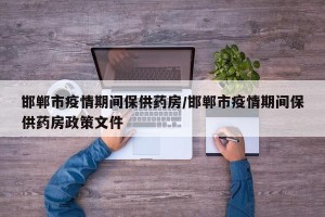 邯郸市疫情期间保供药房/邯郸市疫情期间保供药房政策文件