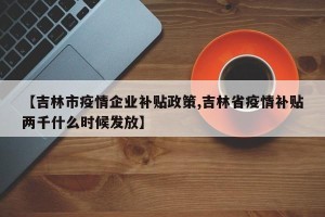 【吉林市疫情企业补贴政策,吉林省疫情补贴两千什么时候发放】