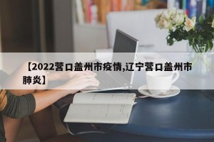 【2022营口盖州市疫情,辽宁营口盖州市肺炎】