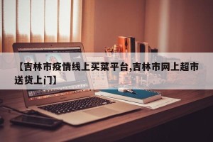 【吉林市疫情线上买菜平台,吉林市网上超市送货上门】
