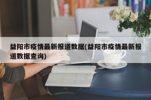 益阳市疫情最新报道数据(益阳市疫情最新报道数据查询)