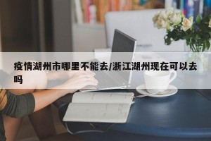 疫情湖州市哪里不能去/浙江湖州现在可以去吗