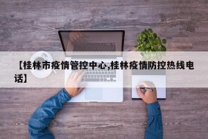 【桂林市疫情管控中心,桂林疫情防控热线电话】