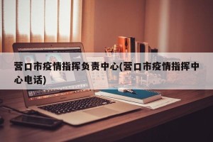 营口市疫情指挥负责中心(营口市疫情指挥中心电话)
