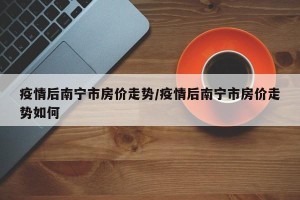疫情后南宁市房价走势/疫情后南宁市房价走势如何