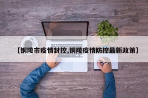 【铜陵市疫情封控,铜陵疫情防控最新政策】