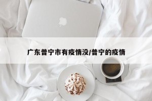 广东普宁市有疫情没/普宁的疫情