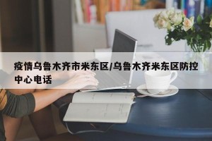 疫情乌鲁木齐市米东区/乌鲁木齐米东区防控中心电话
