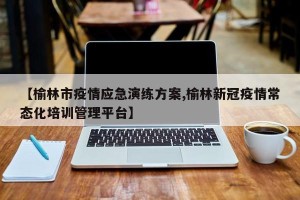【榆林市疫情应急演练方案,榆林新冠疫情常态化培训管理平台】