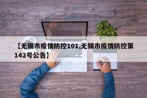 【无锡市疫情防控101,无锡市疫情防控第142号公告】