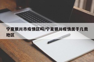 宁夏银川市疫情区吗/宁夏银川疫情属于几类地区