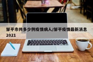 邹平市共多少例疫情病人/邹平疫情最新消息2021