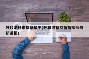 呼和浩特市疫情知乎(呼和浩特疫情指挥部最新通报)