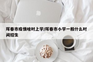 珲春市疫情啥时上学/珲春市小学一般什么时间招生