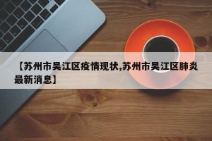 【苏州市吴江区疫情现状,苏州市吴江区肺炎最新消息】