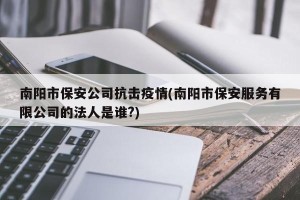 南阳市保安公司抗击疫情(南阳市保安服务有限公司的法人是谁?)