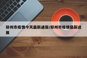 郑州市疫情今天最新通报/郑州市疫情最新进展
