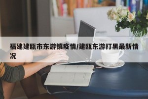 福建建瓯市东游镇疫情/建瓯东游打黑最新情况