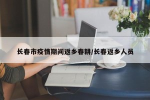 长春市疫情期间返乡春耕/长春返乡人员