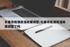长春市疫情房贷政策调整/长春市疫情房贷政策调整了吗