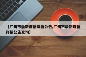 【广州市最新疫情详情公告,广州市最新疫情详情公告查询】
