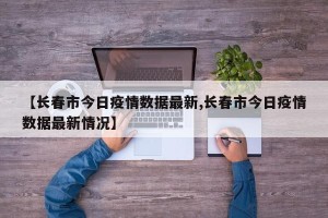 【长春市今日疫情数据最新,长春市今日疫情数据最新情况】