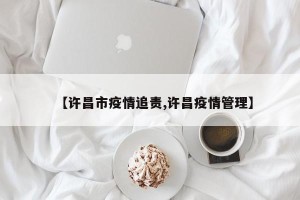 【许昌市疫情追责,许昌疫情管理】