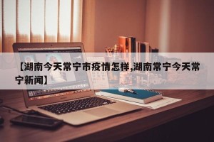 【湖南今天常宁市疫情怎样,湖南常宁今天常宁新闻】
