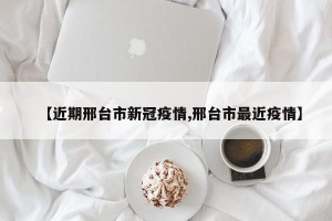【近期邢台市新冠疫情,邢台市最近疫情】